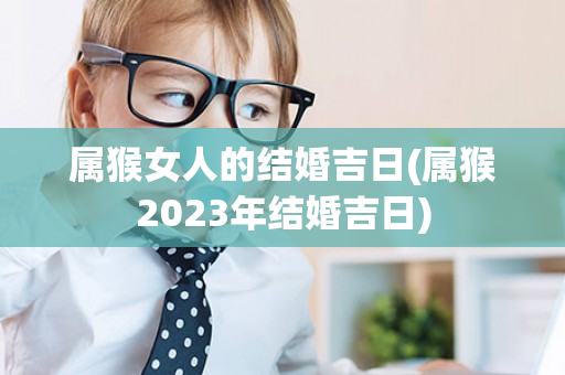 属猴女人的结婚吉日(属猴2023年结婚吉日)