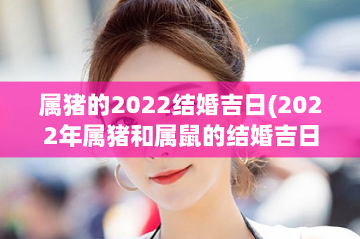 属猪的2022结婚吉日(2022年属猪和属鼠的结婚吉日)