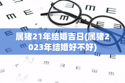 属猪21年结婚吉日(属猪2023年结婚好不好)