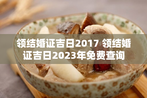 领结婚证吉日2017 领结婚证吉日2023年免费查询