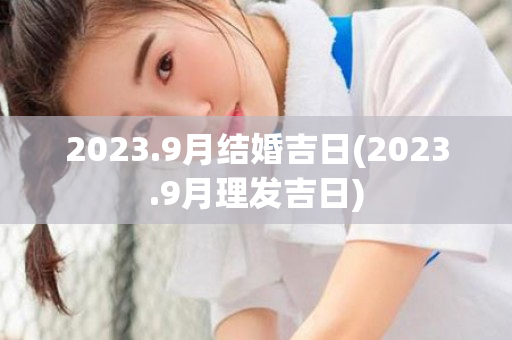 2023.9月结婚吉日(2023.9月理发吉日)