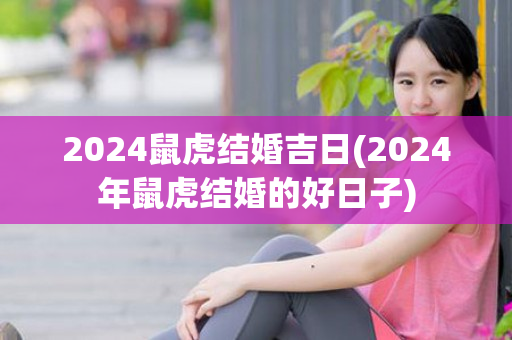2024鼠虎结婚吉日(2024年鼠虎结婚的好日子)