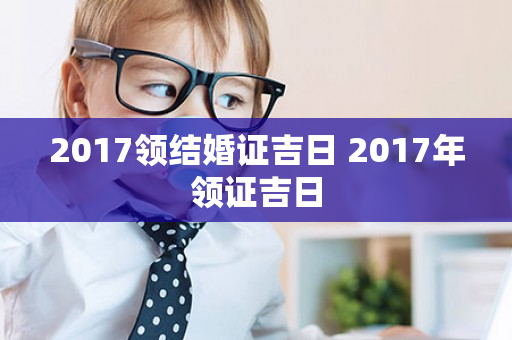 2017领结婚证吉日 2017年领证吉日