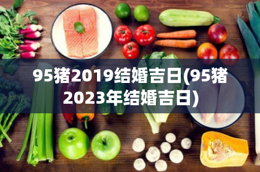 95猪2019结婚吉日(95猪2023年结婚吉日)