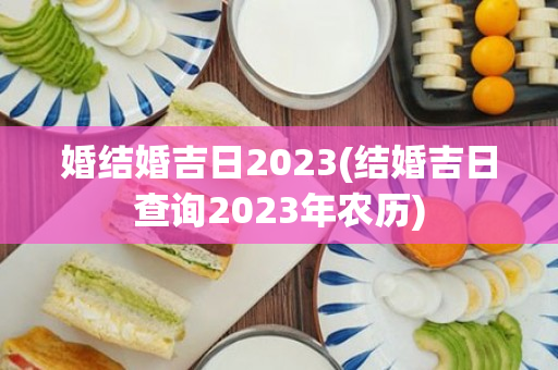 婚结婚吉日2023(结婚吉日查询2023年农历)