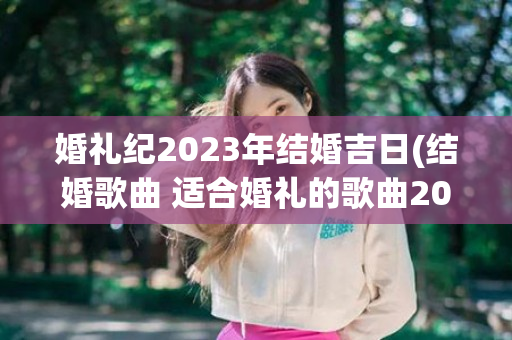 婚礼纪2023年结婚吉日(结婚歌曲 适合婚礼的歌曲2023)