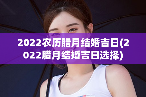 2022农历腊月结婚吉日(2022腊月结婚吉日选择)