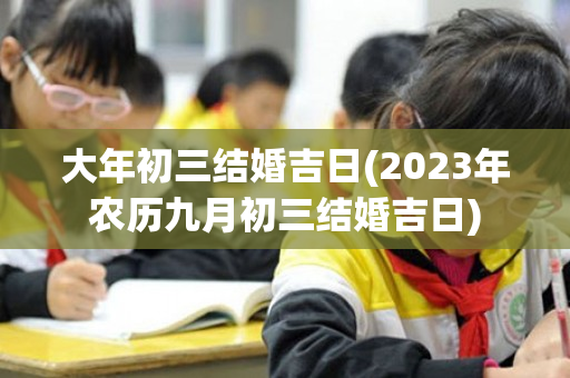 大年初三结婚吉日(2023年农历九月初三结婚吉日)