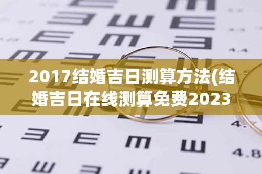 2017结婚吉日测算方法(结婚吉日在线测算免费2023)