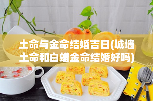 土命与金命结婚吉日(城墙土命和白蜡金命结婚好吗)