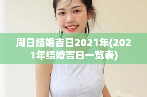 周日结婚吉日2021年(2021年结婚吉日一览表)