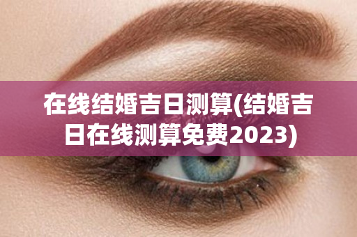 在线结婚吉日测算(结婚吉日在线测算免费2023)