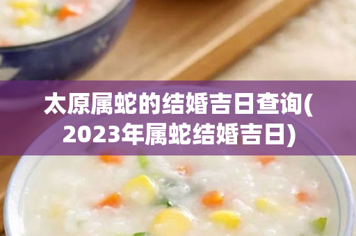 太原属蛇的结婚吉日查询(2023年属蛇结婚吉日)