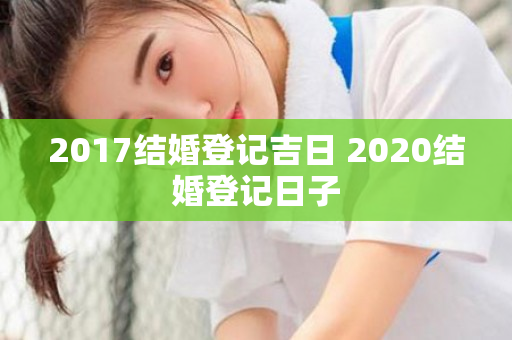 2017结婚登记吉日 2020结婚登记日子