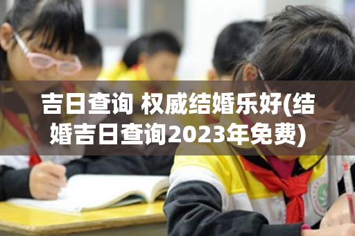 吉日查询 权威结婚乐好(结婚吉日查询2023年免费)