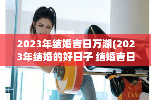 2023年结婚吉日万湖(2023年结婚的好日子 结婚吉日大全)