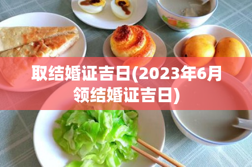 取结婚证吉日(2023年6月领结婚证吉日)