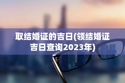 取结婚证的吉日(领结婚证吉日查询2023年)