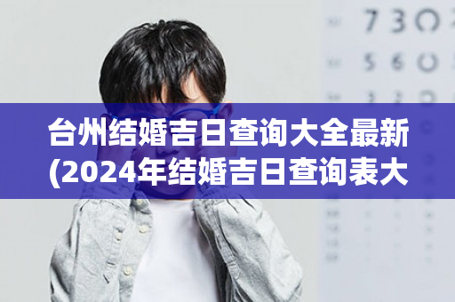 台州结婚吉日查询大全最新(2024年结婚吉日查询表大全)
