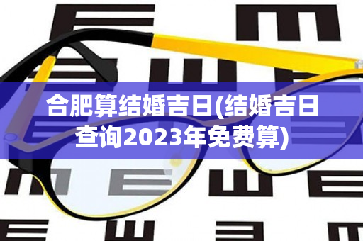 合肥算结婚吉日(结婚吉日查询2023年免费算)