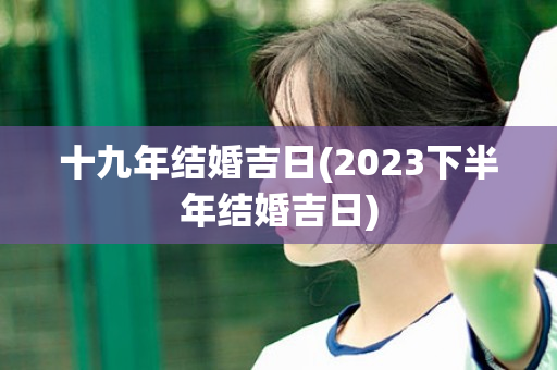 十九年结婚吉日(2023下半年结婚吉日)