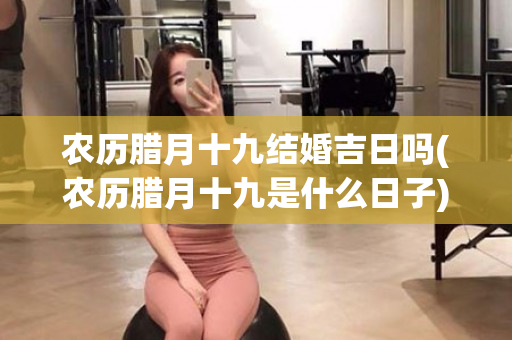 农历腊月十九结婚吉日吗(农历腊月十九是什么日子)