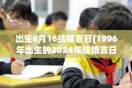 出生6月16结婚吉日(1996年出生的2024年结婚吉日)