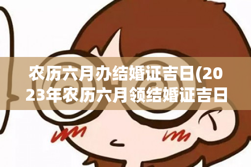 农历六月办结婚证吉日(2023年农历六月领结婚证吉日有几天)