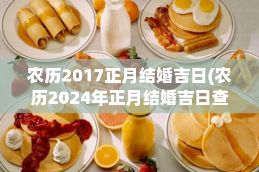 农历2017正月结婚吉日(农历2024年正月结婚吉日查询)