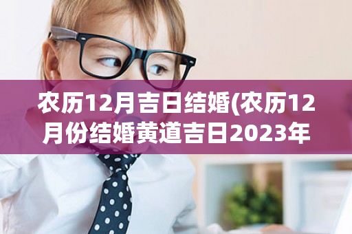 农历12月吉日结婚(农历12月份结婚黄道吉日2023年)