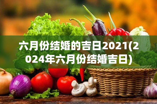 六月份结婚的吉日2021(2024年六月份结婚吉日)