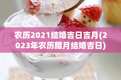 农历2021结婚吉日吉月(2023年农历腊月结婚吉日)