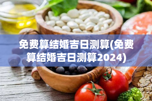 免费算结婚吉日测算(免费算结婚吉日测算2024)