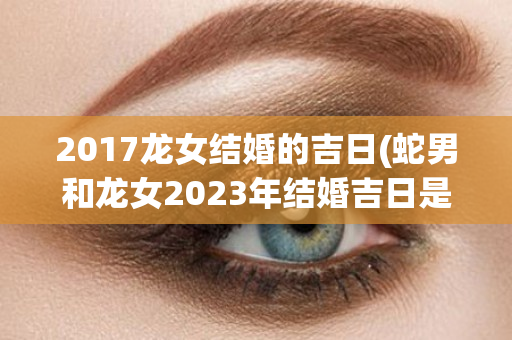 2017龙女结婚的吉日(蛇男和龙女2023年结婚吉日是)