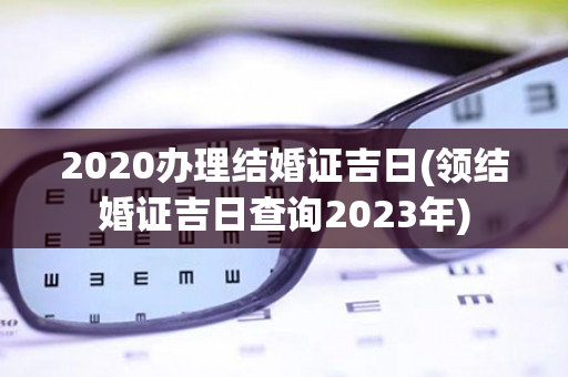 2020办理结婚证吉日(领结婚证吉日查询2023年)