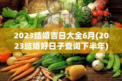 2023结婚吉日大全6月(2023结婚好日子查询下半年)