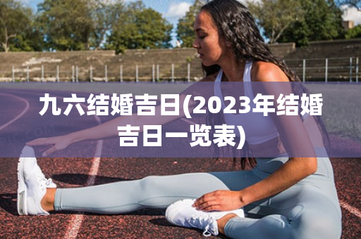 九六结婚吉日(2023年结婚吉日一览表)