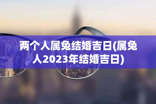 两个人属兔结婚吉日(属兔人2023年结婚吉日)