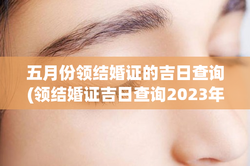 五月份领结婚证的吉日查询(领结婚证吉日查询2023年7月份)