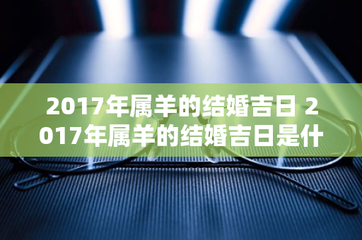 2017年属羊的结婚吉日 2017年属羊的结婚吉日是什么