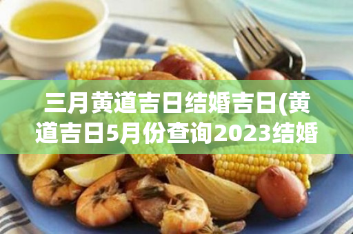 三月黄道吉日结婚吉日(黄道吉日5月份查询2023结婚吉日)