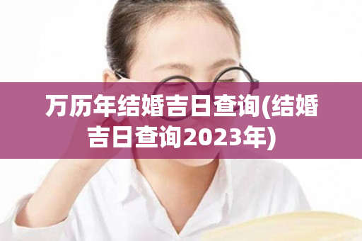 万历年结婚吉日查询(结婚吉日查询2023年)