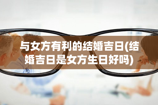 与女方有利的结婚吉日(结婚吉日是女方生日好吗)