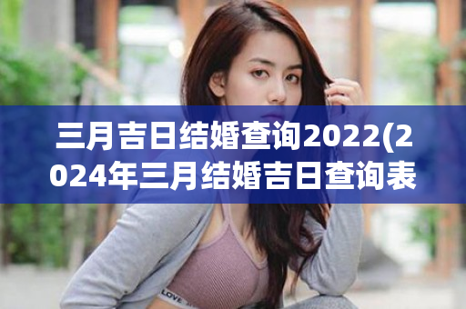 三月吉日结婚查询2022(2024年三月结婚吉日查询表)