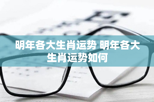 明年各大生肖运势 明年各大生肖运势如何
