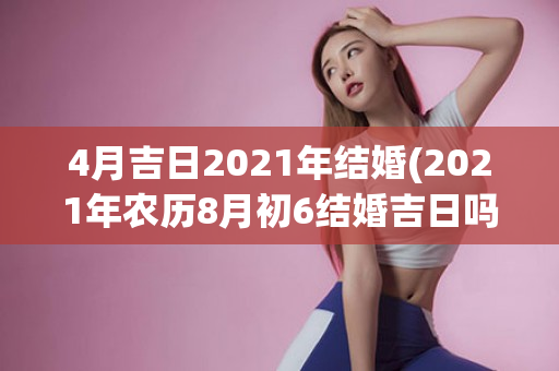 4月吉日2021年结婚(2021年农历8月初6结婚吉日吗)