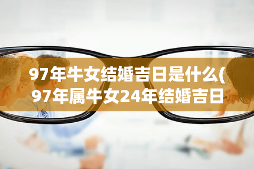 97年牛女结婚吉日是什么(97年属牛女24年结婚吉日)