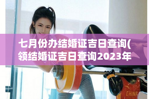 七月份办结婚证吉日查询(领结婚证吉日查询2023年8月份)