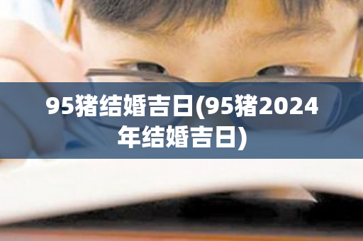 95猪结婚吉日(95猪2024年结婚吉日)