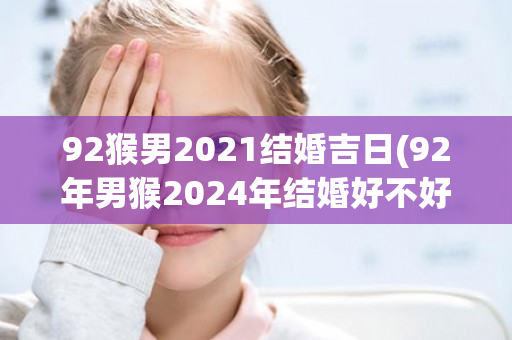 92猴男2021结婚吉日(92年男猴2024年结婚好不好)